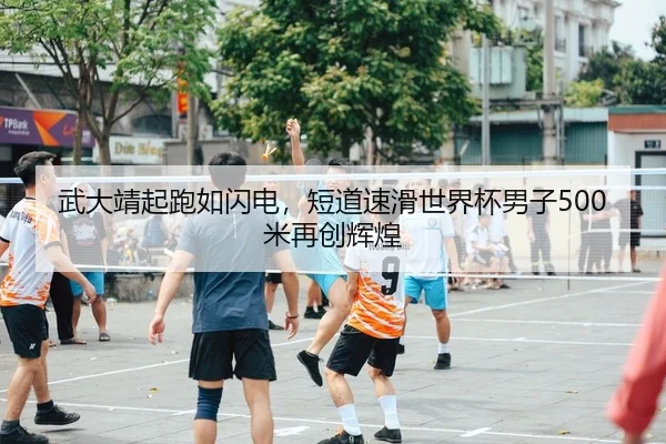 武大靖起跑如闪电，短道速滑世界杯男子500米再创辉煌
