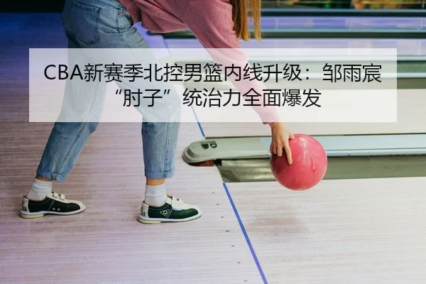 CBA新赛季北控男篮内线升级：邹雨宸“肘子”统治力全面爆发
