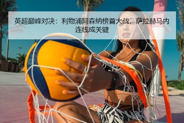 英超巅峰对决：利物浦阿森纳榜首大战，萨拉赫马内连线成关键